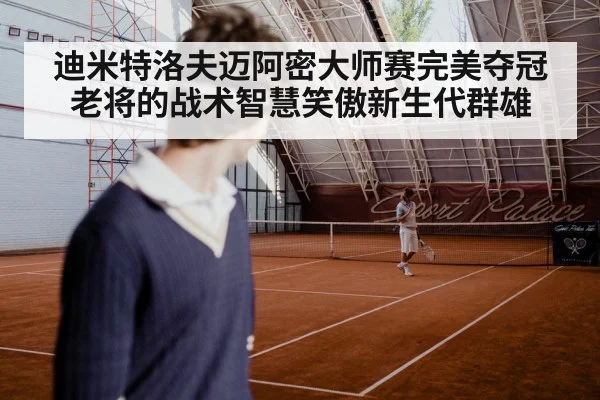 迪米特洛夫迈阿密大师赛完美夺冠 老将的战术智慧笑傲新生代群雄