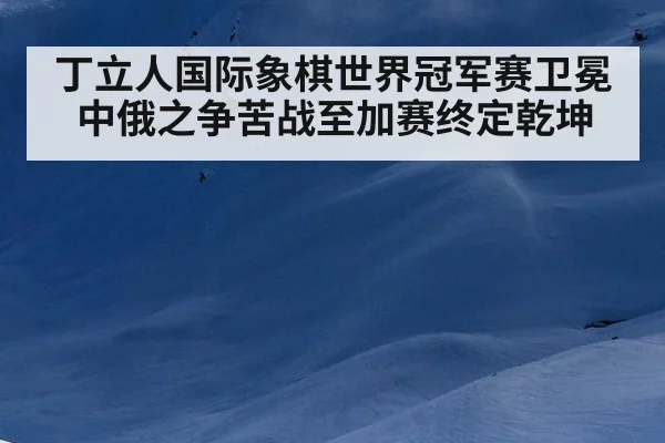 丁立人国际象棋世界冠军赛卫冕中俄之争苦战至加赛终定乾坤