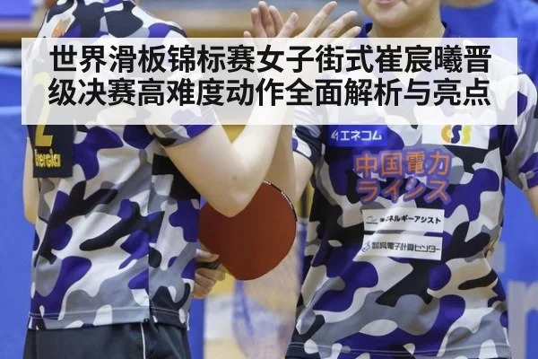 世界滑板锦标赛女子街式崔宸曦晋级决赛高难度动作全面解析与亮点